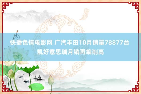 快播色情电影网 广汽丰田10月销量78877台 凯好意思瑞月销再编削高