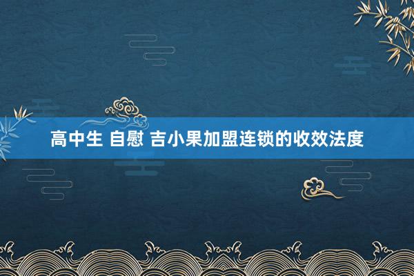 高中生 自慰 吉小果加盟连锁的收效法度