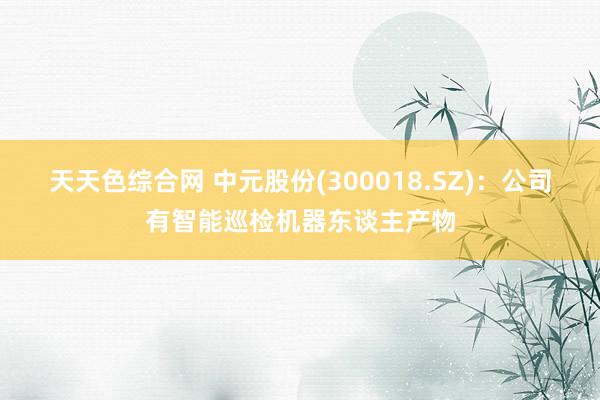 天天色综合网 中元股份(300018.SZ)：公司有智能巡检机器东谈主产物