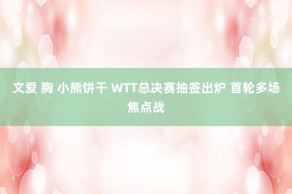 文爱 胸 小熊饼干 WTT总决赛抽签出炉 首轮多场焦点战