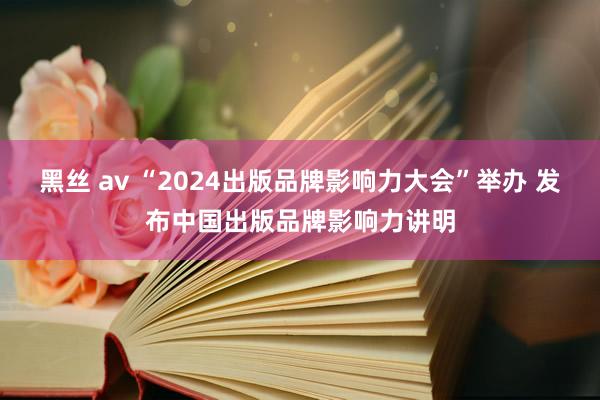 黑丝 av “2024出版品牌影响力大会”举办 发布中国出版品牌影响力讲明