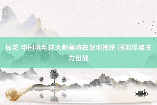 探花 中国羽毛球大师赛将在深圳挥拍 国羽尽遣主力出战