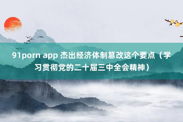 91porn app 杰出经济体制篡改这个要点（学习贯彻党的二十届三中全会精神）