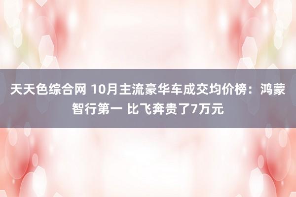 天天色综合网 10月主流豪华车成交均价榜：鸿蒙智行第一 比飞奔贵了7万元