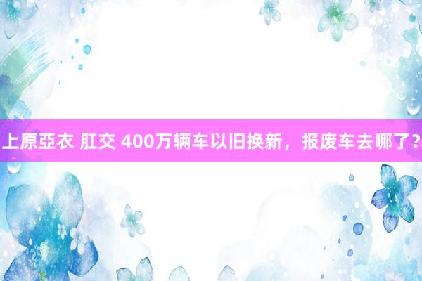 上原亞衣 肛交 400万辆车以旧换新，报废车去哪了？