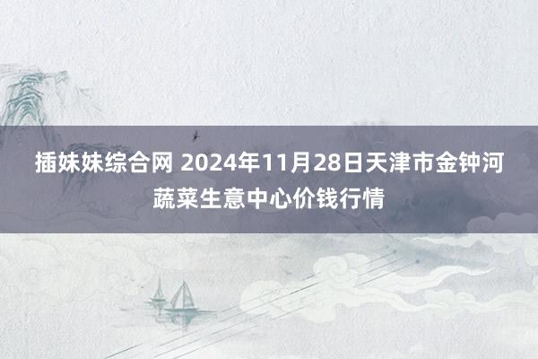 插妹妹综合网 2024年11月28日天津市金钟河蔬菜生意中心价钱行情