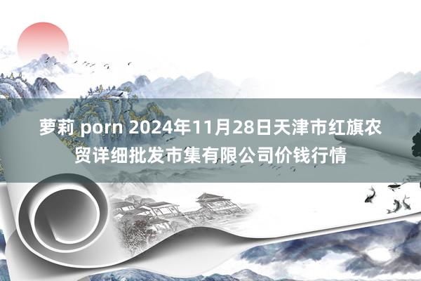 萝莉 porn 2024年11月28日天津市红旗农贸详细批发市集有限公司价钱行情