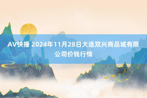 AV快播 2024年11月28日大连双兴商品城有限公司价钱行情