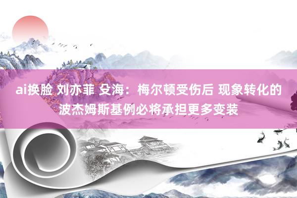 ai换脸 刘亦菲 殳海：梅尔顿受伤后 现象转化的波杰姆斯基例必将承担更多变装