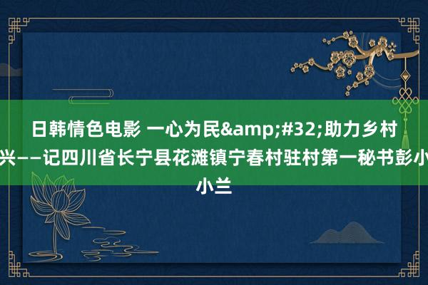 日韩情色电影 一心为民&#32;助力乡村振兴——记四川省长宁县花滩镇宁春村驻村第一秘书彭小兰