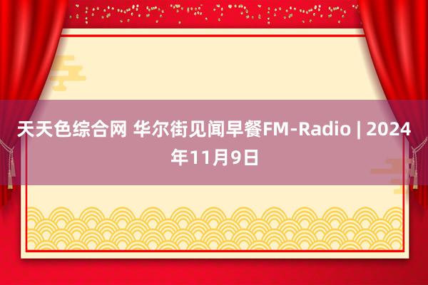 天天色综合网 华尔街见闻早餐FM-Radio | 2024年11月9日