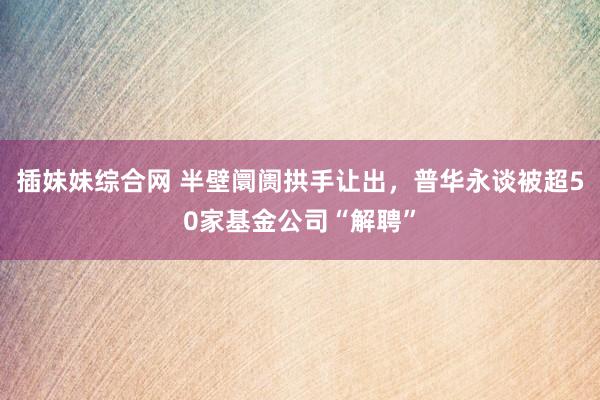 插妹妹综合网 半壁阛阓拱手让出，普华永谈被超50家基金公司“解聘”