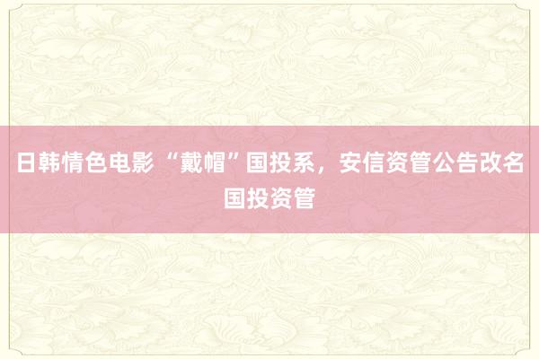 日韩情色电影 “戴帽”国投系，安信资管公告改名国投资管