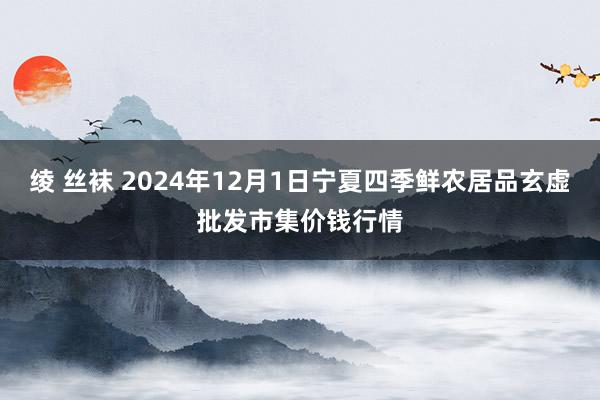 绫 丝袜 2024年12月1日宁夏四季鲜农居品玄虚批发市集价钱行情