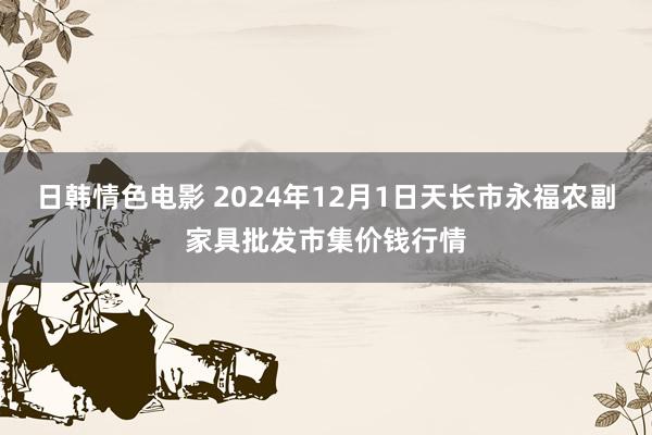 日韩情色电影 2024年12月1日天长市永福农副家具批发市集价钱行情