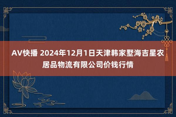 AV快播 2024年12月1日天津韩家墅海吉星农居品物流有限公司价钱行情