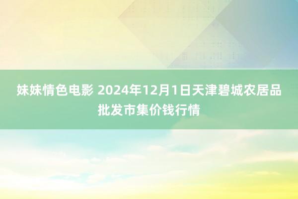 妹妹情色电影 2024年12月1日天津碧城农居品批发市集价钱行情