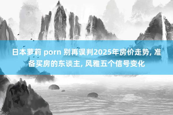 日本萝莉 porn 别再误判2025年房价走势， 准备买房的东谈主， 风雅五个信号变化