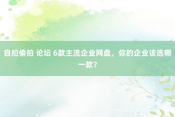 自拍偷拍 论坛 6款主流企业网盘，你的企业该选哪一款？