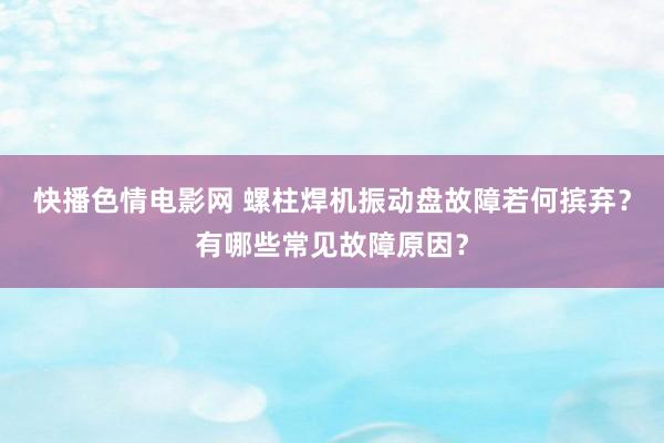 快播色情电影网 螺柱焊机振动盘故障若何摈弃？有哪些常见故障原因？