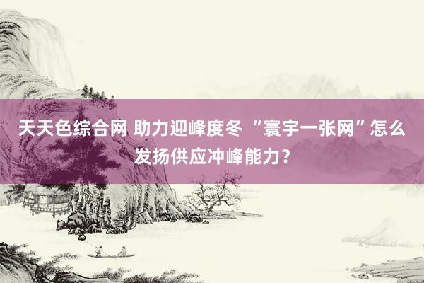 天天色综合网 助力迎峰度冬 “寰宇一张网”怎么发扬供应冲峰能力？