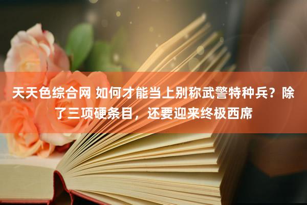 天天色综合网 如何才能当上别称武警特种兵？除了三项硬条目，还要迎来终极西席