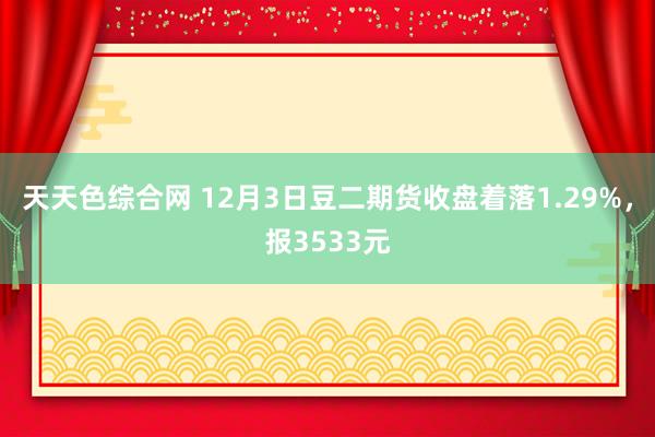 天天色综合网 12月3日豆二期货收盘着落1.29%，报3533元