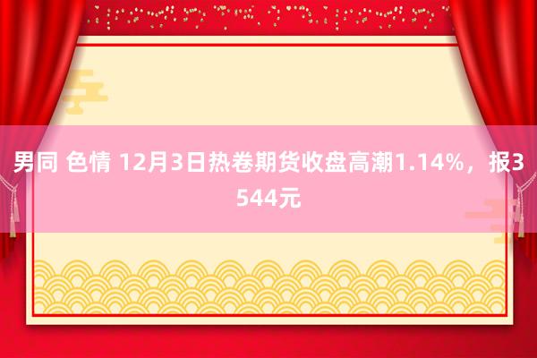 男同 色情 12月3日热卷期货收盘高潮1.14%，报3544元