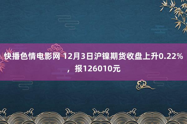 快播色情电影网 12月3日沪镍期货收盘上升0.22%，报126010元