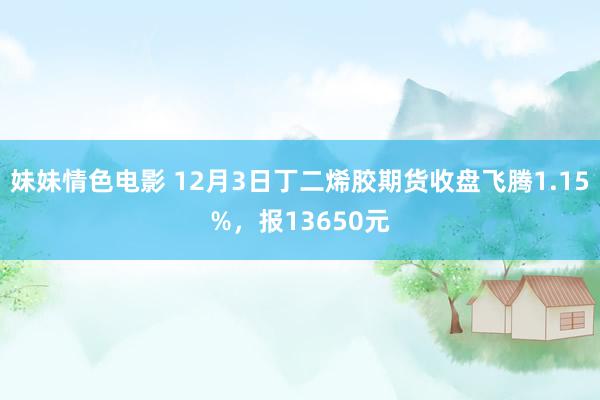 妹妹情色电影 12月3日丁二烯胶期货收盘飞腾1.15%，报13650元