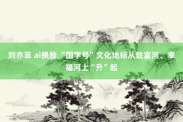 刘亦菲 ai换脸 “国字号”文化地标从致富河、幸福河上“升”起