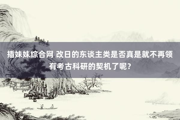 插妹妹综合网 改日的东谈主类是否真是就不再领有考古科研的契机了呢？