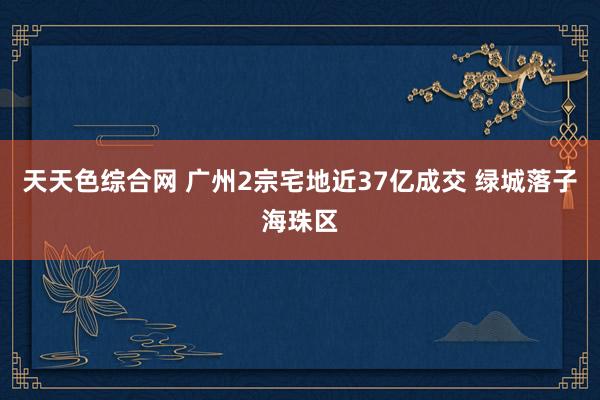 天天色综合网 广州2宗宅地近37亿成交 绿城落子海珠区