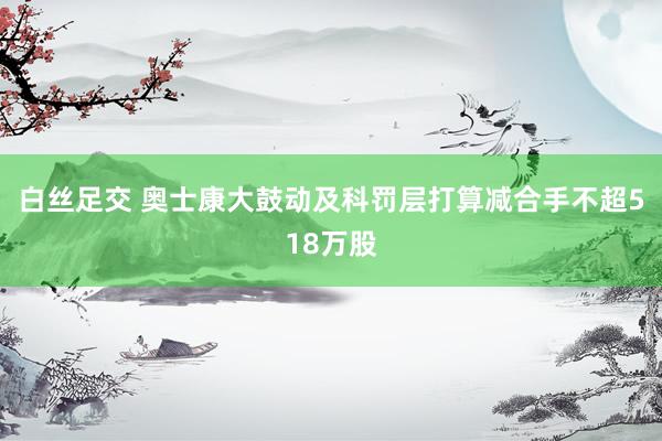 白丝足交 奥士康大鼓动及科罚层打算减合手不超518万股