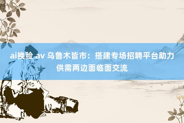 ai换脸 av 乌鲁木皆市：搭建专场招聘平台助力供需两边面临面交流