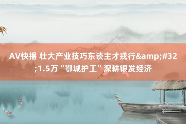 AV快播 壮大产业技巧东谈主才戎行&#32;1.5万“鄂城护工”深耕银发经济