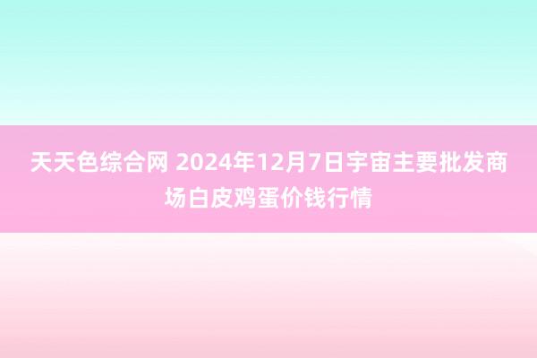 天天色综合网 2024年12月7日宇宙主要批发商场白皮鸡蛋价钱行情