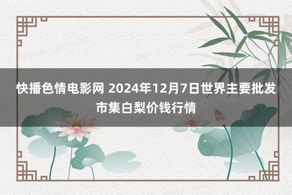 快播色情电影网 2024年12月7日世界主要批发市集白梨价钱行情