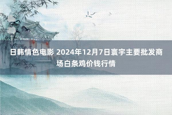 日韩情色电影 2024年12月7日寰宇主要批发商场白条鸡价钱行情