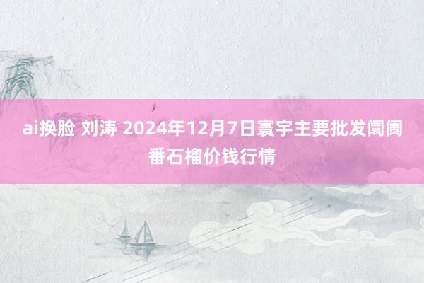 ai换脸 刘涛 2024年12月7日寰宇主要批发阛阓番石榴价钱行情