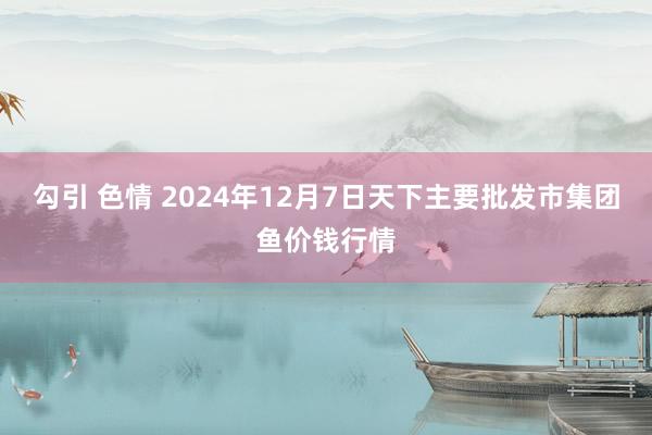 勾引 色情 2024年12月7日天下主要批发市集团鱼价钱行情