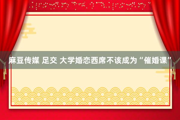 麻豆传媒 足交 大学婚恋西席不该成为“催婚课”