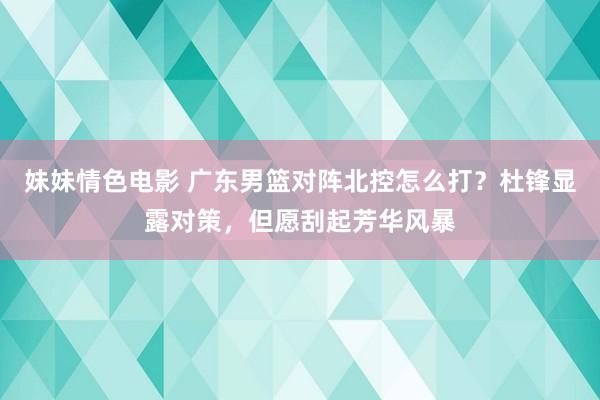 妹妹情色电影 广东男篮对阵北控怎么打？杜锋显露对策，但愿刮起芳华风暴