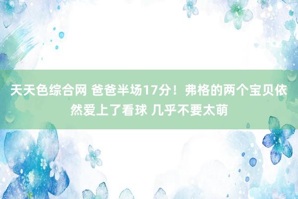 天天色综合网 爸爸半场17分！弗格的两个宝贝依然爱上了看球 几乎不要太萌