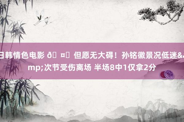 日韩情色电影 🤕但愿无大碍！孙铭徽景况低迷&次节受伤离场 半场8中1仅拿2分