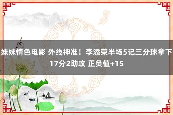 妹妹情色电影 外线神准！李添荣半场5记三分球拿下17分2助攻 正负值+15