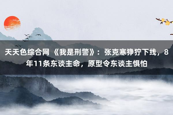 天天色综合网 《我是刑警》：张克寒狰狞下线，8年11条东谈主命，原型令东谈主惧怕