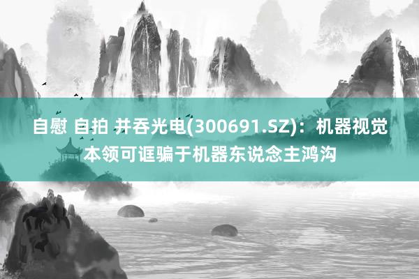 自慰 自拍 并吞光电(300691.SZ)：机器视觉本领可诓骗于机器东说念主鸿沟