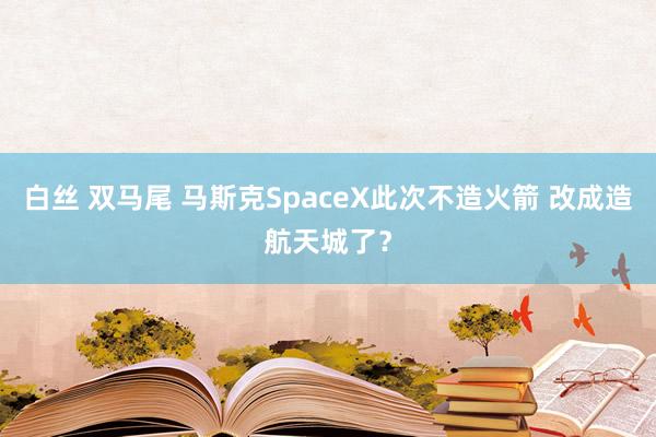 白丝 双马尾 马斯克SpaceX此次不造火箭 改成造航天城了？