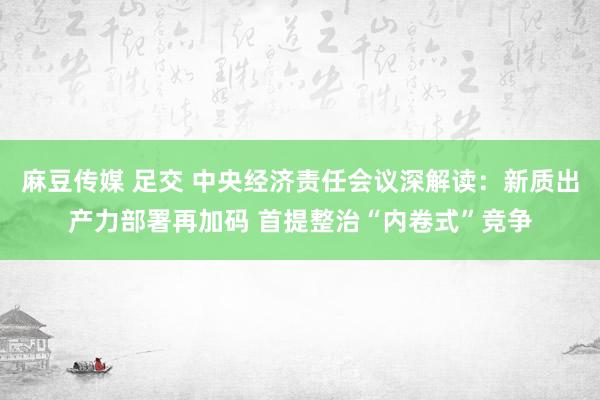 麻豆传媒 足交 中央经济责任会议深解读：新质出产力部署再加码 首提整治“内卷式”竞争